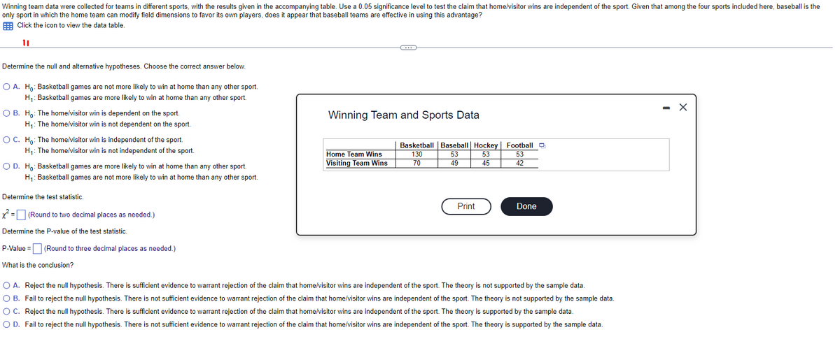 Winning team data were collected for teams in different sports, with the results given in the accompanying table. Use a 0.05 significance level to test the claim that home/visitor wins are independent of the sport. Given that among the four sports included here, baseball is the
only sport in which the home team can modify field dimensions to favor its own players, does it appear that baseball teams are effective in using this advantage?
Click the icon to view the data table.
11
Determine the null and alternative hypotheses. Choose the correct answer below.
O A. Ho: Basketball games are not more likely to win at home than any other sport.
H₁: Basketball games are more likely to win at home than any other sport.
O B. Ho: The home/visitor win is dependent on the sport.
H₁: The home/visitor win is not dependent on the sport.
O C. Ho: The home/visitor win is independent of the sport.
H₁: The home/visitor win is not independent of the sport.
O D. Ho: Basketball games are more likely to win at home than any other sport.
H₁: Basketball games are not more likely to win at home than any other sport.
Determine the test statistic.
x² = [ (Round to two decimal places as needed.)
Determine the P-value of the test statistic.
P-Value =
(Round to three decimal places as needed.)
What is the conclusion?
C
Winning Team and Sports Data
Home Team Wins
Visiting Team Wins
Basketball Baseball Hockey
130
53
53
70
49
45
Print
Football
53
42
Done
O A. Reject the null hypothesis. There is sufficient evidence to warrant rejection of the claim that home/visitor wins are independent of the sport. The theory is not supported by the sample data.
O B. Fail to reject the null hypothesis. There is not sufficient evidence to warrant rejection of the claim that home/visitor wins are independent of the sport. The theory is not supported by the sample data.
Reject the null hypothesis. There is sufficient evidence to warrant rejection of the claim that home/visitor wins are independent of the sport. The theory is supported by the sample data.
O C.
O D. Fail to reject the null hypothesis. There is not sufficient evidence to warrant rejection of the claim that home/visitor wins are independent of the sport. The theory is supported by the sample data.
- X