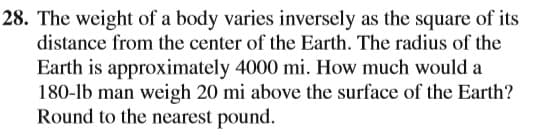28. The weight of a body varies inversely as the square of its
distance from the center of the Earth. The radius of the
Earth is approximately 4000 mi. How much would a
180-lb man weigh 20 mi above the surface of the Earth?
Round to the nearest pound.

