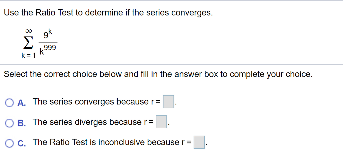 Use the Ratio Test to determine if the series converges.
gk
Σ
k999
k = 1
Select the correct choice below and fill in the answer box to complete your choice.
O A. The series converges because r=
O B. The series diverges because r=
OC. The Ratio Test is inconclusive because r=
