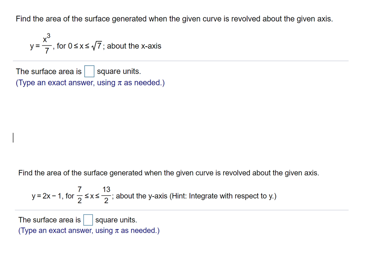 Find the area of the surface generated when the given curve is revolved about the given axis.
x³
y =
for 0<xs7; about the x-axis
The surface area is
square units.
(Type an exact answer, using n as needed.)
Find the area of the surface generated when the given curve is revolved about the given axis.
7
13
y = 2x – 1, for 5x-
about the y-axis (Hint: Integrate with respect to y.)
2
The surface area is
square units.
(Type an exact answer, using n as needed.)
