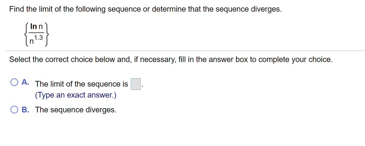 Find the limit of the following sequence or determine that the sequence diverges.
Inn
1.3
Select the correct choice below and, if necessary, fill in the answer box to complete your choice.
O A. The limit of the sequence is
(Type an exact answer.)
O B. The sequence diverges.
