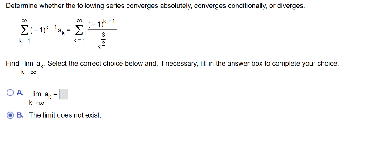 Determine whether the following series converges absolutely, converges conditionally, or diverges.
+ 1
1
ak
Σ
- 1)*
k= 1
k = 1
2
Find lim a,. Select the correct choice below and, if necessary, fill in the answer box to complete your choice.
O A.
lim ak
%D
B. The limit does not exist.
