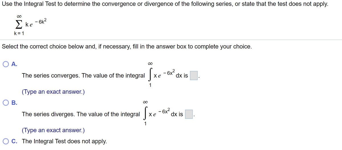 Use the Integral Test to determine the convergence or divergence of the following series, or state that the test does not apply.
00
Σ ke
– 6k?
k = 1
Select the correct choice below and, if necessary, fill in the answer box to complete your choice.
А.
00
The series converges. The value of the integral xe
- 6x?
dx is
1
(Type an exact answer.)
В.
– 6x2
dx is
The series diverges. The value of the integral x e
1
(Type an exact answer.)
O C. The Integral Test does not apply.
