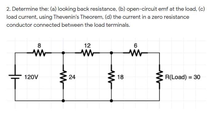 2. Determine the: (a) looking back resistance, (b) open-circuit emf at the load, (c)
load current, using Thevenin's Theorem, (d) the current in a zero resistance
conductor connected between the load terminals.
8
12
6
120V
18
R(Load) = 30
%3D
24
