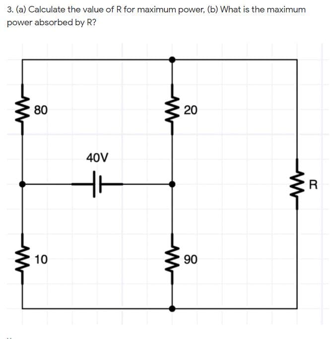 3. (a) Calculate the value of R for maximum power, (b) What is the maximum
power absorbed by R?
80
20
40V
10
90
