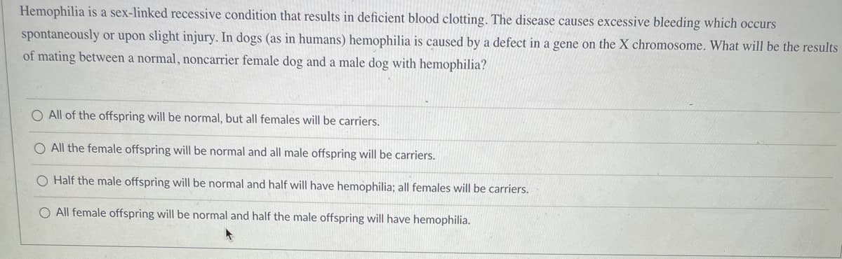 Hemophilia is a sex-linked recessive condition that results in deficient blood clotting. The disease causes excessive bleeding which occurs
spontaneously or upon slight injury. In dogs (as in humans) hemophilia is caused by a defect in a gene on the X chromosome. What will be the results
of mating between a normal, noncarrier female dog and a male dog with hemophilia?
O All of the offspring will be normal, but all females will be carriers.
All the female offspring will be normal and all male offspring will be carriers.
O Half the male offspring will be normal and half will have hemophilia; all females will be carriers.
O All female offspring will be normal and half the male offspring will have hemophilia.
