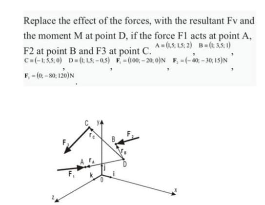 Replace the effect of the forces, with the resultant Fv and
the moment M at point D, if the force F1 acts at point A,
A = (1,5; 1,5; 2) B= (1 3,5; 1)
F2 at point B and F3 at point C.
C=(-1:5,5; 0) D=(: 15 -0,5) F=(100;- 20; 0)N F, =(-40; -30; 1s)N
F, - (0; - 80; 120)N
0.
