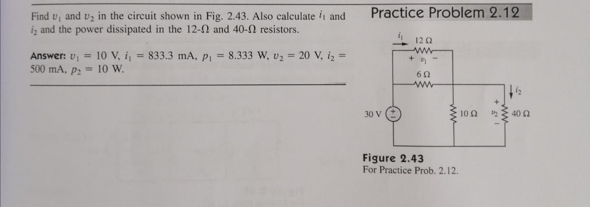 Practice Problem 2.12
Find v, and v2 in the circuit shown in Fig. 2.43. Also calculate i and
iz and the power dissipated in the 12-2 and 40-N resistors.
12 Q
= 833.3 mA, Pi = 8.333 W, v2 = 20 V, i, =
Answer: v, = 10 V, i
500 mA, p2 = 10 W.
62
30 V
10 2
40 2
Figure 2.43
For Practice Prob. 2.12.
ww
