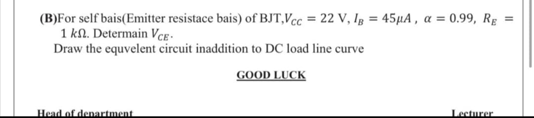 (B)For self bais(Emitter resistace bais) of BJT,Vcc = 22 V, Ig = 45µA , a = 0.99, Rg
1 kN. Determain Vce -
Draw the equvelent circuit inaddition to DC load line curve
%3D
%3D
GOOD LUCK
Head of denartment
Lecturer

