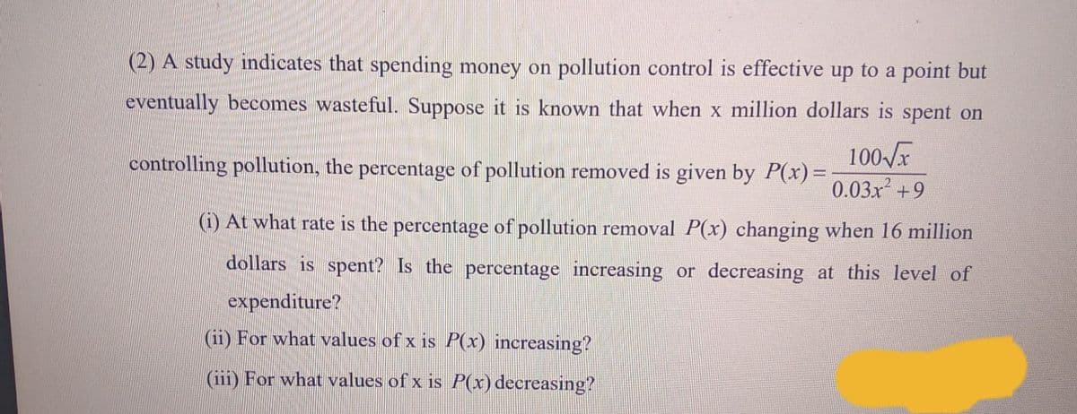 (2) A study indicates that spending money on pollution control is effective up to a point but
eventually becomes wasteful. Suppose it is known that when x million dollars is spent on
100/x
0.03x +9
controlling pollution, the percentage of pollution removed is given by P(x)=
(1) At what rate is the percentage of pollution removal P(x) changing when 16 million
dollars is spent? Is the percentage increasing or decreasing at this level of
expenditure?
(ii) For what values of x is P(x) increasing?
(iii) For what values of x is P(x) decreasing?
