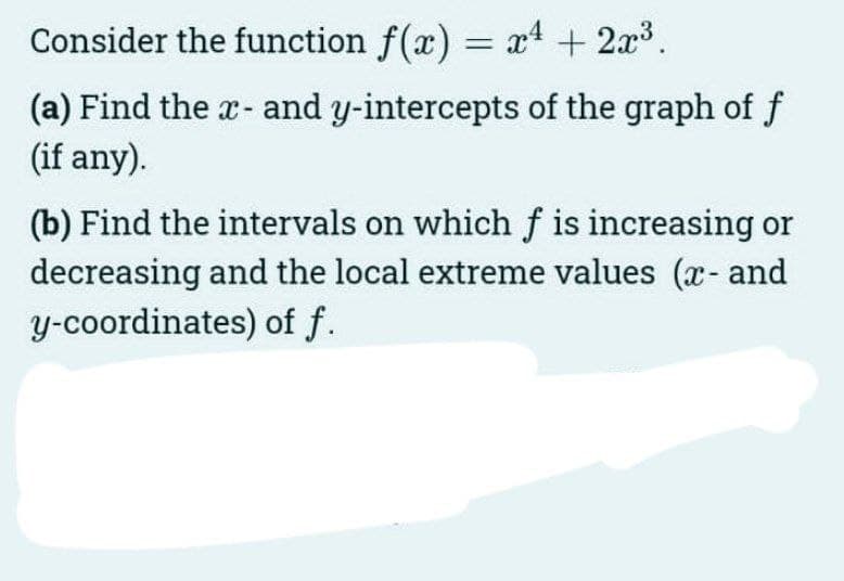 Consider the function f(x) = x4 +2x³.
(a) Find the x- and y-intercepts of the graph of f
(if any).
(b) Find the intervals on which f is increasing or
decreasing and the local extreme values (x- and
y-coordinates) of f.
