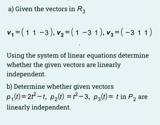 a) Given the vectors in R3
v, =(11 -3), vz = (1 -3 1), v,=(-3 11)
Using the system of linear equations determine
whether the given vectors are linearly
independent.
b) Determine whether given vectors
P,(t)= 21-t, p2t) =-3, p3(t)= t in P, are
linearly independent.
