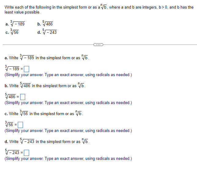 Write each of the following in the simplest form or as a√b, where a and b are integers, b>0, and b has the
least value possible.
a.-189
√/56
C.
b. √/486
d. 5√-243
a. Write - 189 in the simplest form or as √√b.
3-189 =
(Simplify your answer. Type an exact answer, using radicals as needed.)
b. Write √486 in the simplest form or as √b.
5√/486 =
(Simplify your answer. Type an exact answer, using radicals as needed.)
c. Write √56 in the simplest form or as √/b.
√√56 =
(Simplify your answer. Type an exact answer, using radicals as needed.)
d. Write 5√-243 in the simplest form or as √/b.
5√-243 =
(Simplify your answer. Type an exact answer, using radicals as needed.)