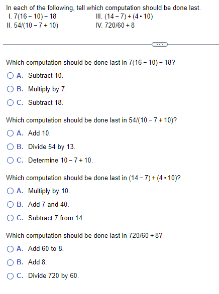 In each of the following, tell which computation should be done last.
1.7(16-10)- 18
II. 54/(10-7+ 10)
III. (14-7)+(4.10)
IV. 720/60 + 8
Which computation should be done last in 7(16 - 10) - 18?
O A. Subtract 10.
B. Multiply by 7.
O C. Subtract 18.
Which computation should be done last in 54/(10-7+10)?
O A. Add 10.
O B. Divide 54 by 13.
O C. Determine 10- 7+ 10.
Which computation should be done last in (14-7)+(4.10)?
O A. Multiply by 10.
B. Add 7 and 40.
O C. Subtract 7 from 14.
Which computation should be done last in 720/60 + 8?
O A. Add 60 to 8.
B. Add 8.
O C. Divide 720 by 60.