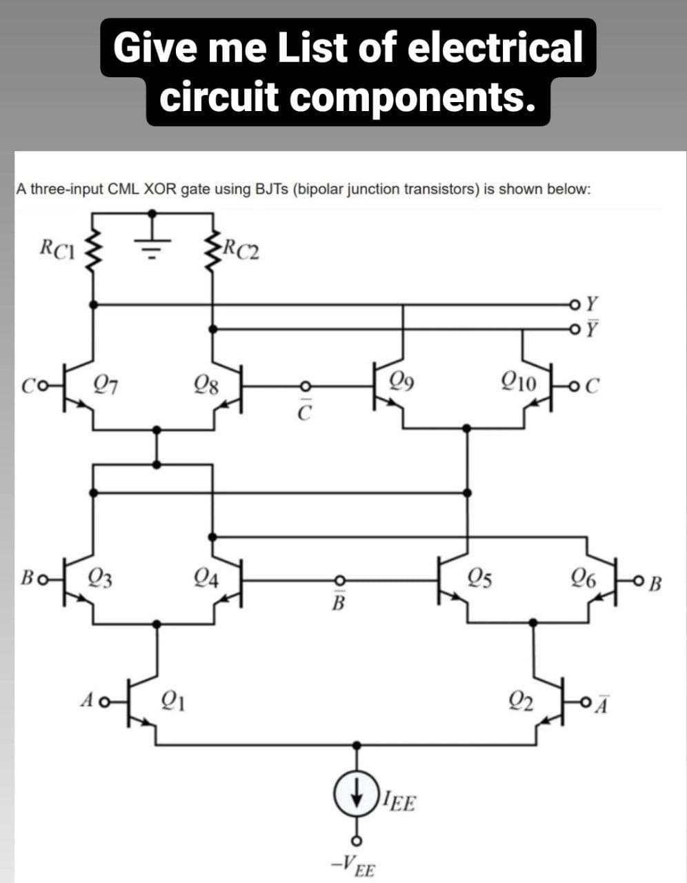 Give me List of electrical
circuit components.
A three-input CML XOR gate using BJTS (bipolar junction transistors) is shown below:
RC2
RCI
Q9
Q10
Q7
Q8
C
Q5
Q6 OB
Q3
Q4
В
Q2
Qi
IEE
-VEE
