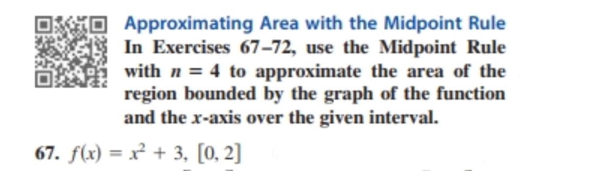 Approximating Area with the Midpoint Rule
In Exercises 67–72, use the Midpoint Rule
with n = 4 to approximate the area of the
region bounded by the graph of the function
and the x-axis over the given interval.
67. f(x) = x² + 3, [0, 2]
