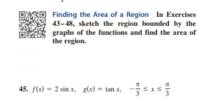 Finding the Area of a Region In Exercises
43-48, sketch the region bounded by the
graphs of the functions and find the area of
the region.
45. f(x) = 2 sin x, g(x) = tan x,
3
%3D
%3D
-
3
