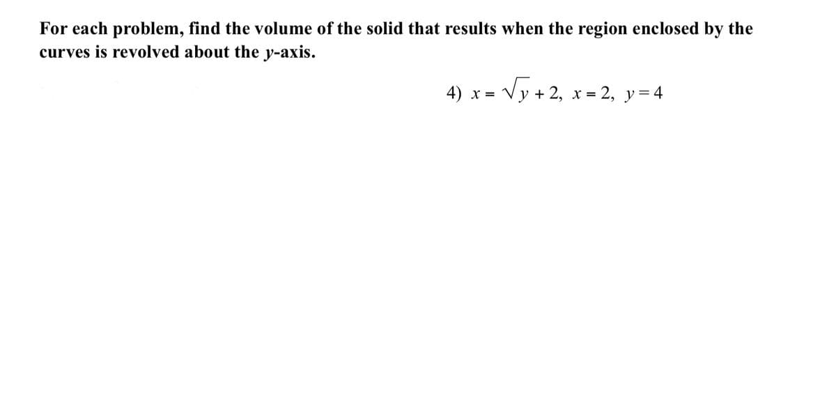 For each problem, find the volume of the solid that results when the region enclosed by the
curves is revolved about the y-axis.
4) x = Vy + 2, x = 2, y= 4
