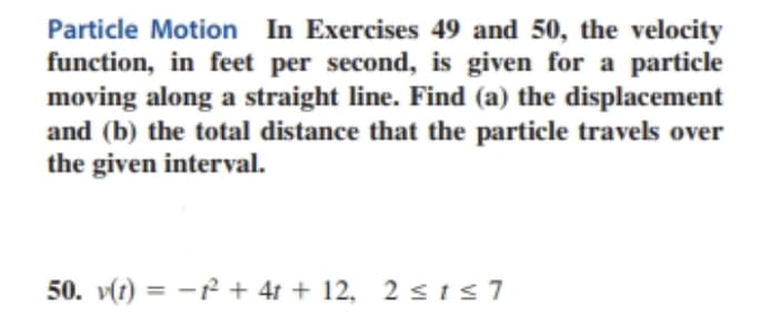 Particle Motion In Exercises 49 and 50, the velocity
function, in feet per second, is given for a particle
moving along a straight line. Find (a) the displacement
and (b) the total distance that the particle travels over
the given interval.
50. v(t) = -1² + 4t + 12, 2 ≤t≤7