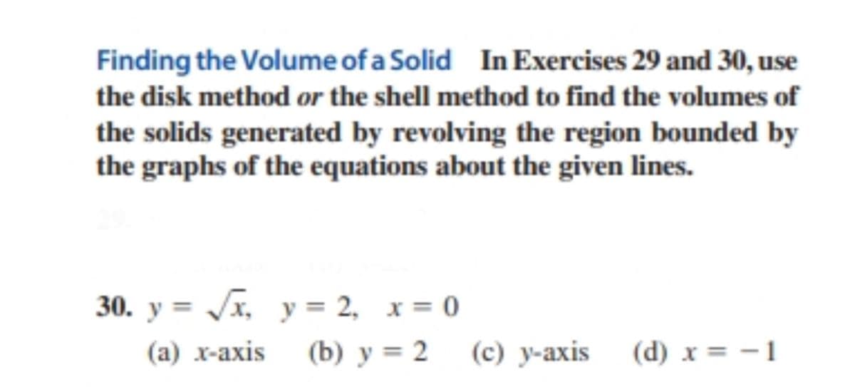 Finding the Volume of a Solid In Exercises 29 and 30, use
the disk method or the shell method to find the volumes of
the solids generated by revolving the region bounded by
the graphs of the equations about the given lines.
30. y = /x, y = 2, x = 0
(а) х-ахis
(b) у %3D 2 (с) у-ахis
(c) y-axis
(d) x = - 1
