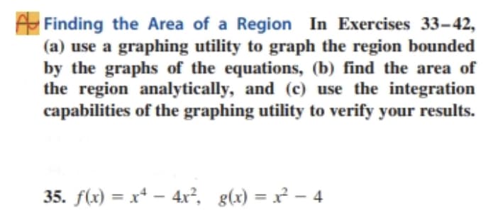 Finding the Area of a Region In Exercises 33-42,
(a) use a graphing utility to graph the region bounded
by the graphs of the equations, (b) find the area of
the region analytically, and (c) use the integration
capabilities of the graphing utility to verify your results.
35. f(x) = x* – 4x², g(x) = x² – 4

