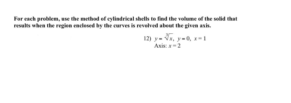 For each problem, use the method of cylindrical shells to find the volume of the solid that
results when the region enclosed by the curves is revolved about the given axis.
12) y = Vx, y = 0, x=1
Axis: x = 2
