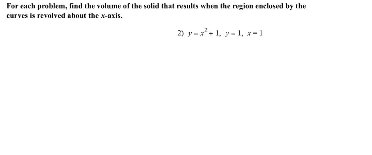 For each problem, find the volume of the solid that results when the region enclosed by the
curves is revolved about the x-axis.
2
2) y = x´+ 1, y = 1, x= 1
