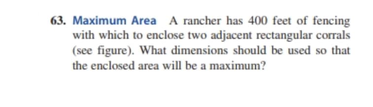 63. Maximum Area A rancher has 400 feet of fencing
with which to enclose two adjacent rectangular corrals
(see figure). What dimensions should be used so that
the enclosed area will be a maximum?