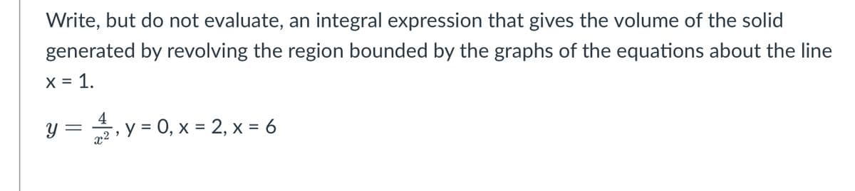 Write, but do not evaluate, an integral expression that gives the volume of the solid
generated by revolving the region bounded by the graphs of the equations about the line
X = 1.
y3D 을,y-0,x=2,x=6
