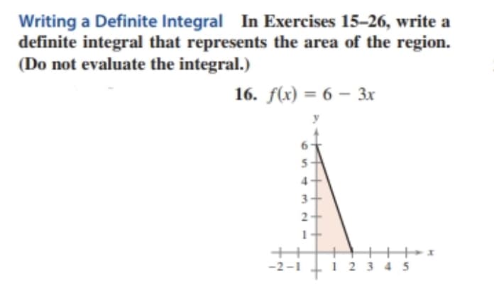 Writing a Definite Integral In Exercises 15-26, write a
definite integral that represents the area of the region.
(Do not evaluate the integral.)
16. f(x) = 6 – 3x
-2-1
1 23 4 5
S43 NI
