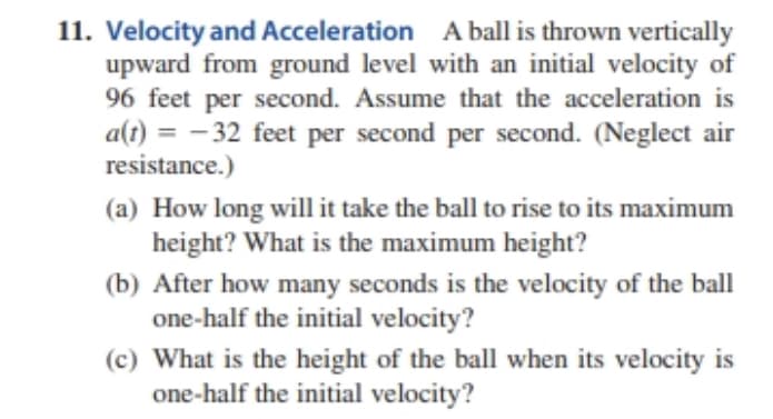 11. Velocity and Acceleration A ball is thrown vertically
upward from ground level with an initial velocity of
96 feet per second. Assume that the acceleration is
a(t) = -32 feet per second per second. (Neglect air
resistance.)
(a) How long will it take the ball to rise to its maximum
height? What is the maximum height?
(b) After how many seconds is the velocity of the ball
one-half the initial velocity?
(c) What is the height of the ball when its velocity is
one-half the initial velocity?