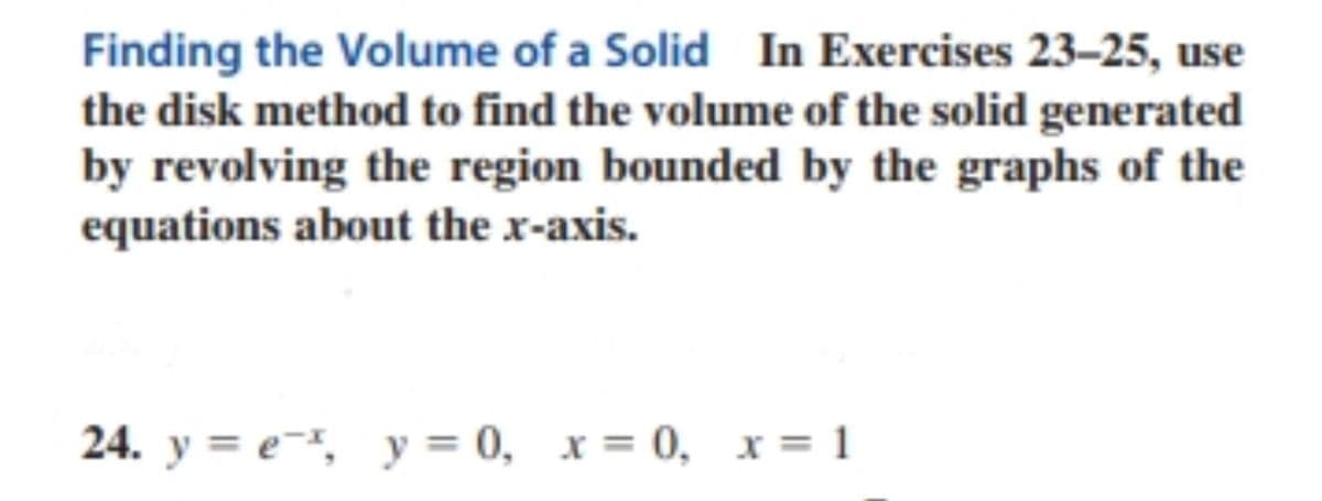 Finding the Volume of a Solid In Exercises 23-25, use
the disk method to find the volume of the solid generated
by revolving the region bounded by the graphs of the
equations about the x-axis.
24. y = e-*, y = 0, x = 0, x= 1
