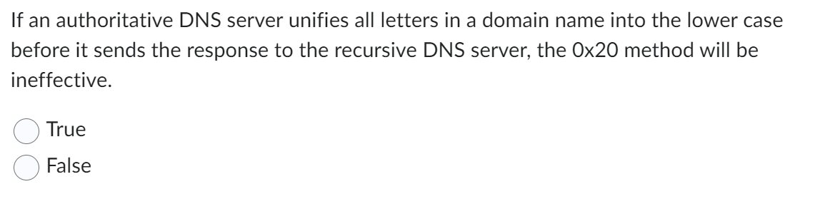 If an authoritative DNS server unifies all letters in a domain name into the lower case
before it sends the response to the recursive DNS server, the Ox20 method will be
ineffective.
True
False