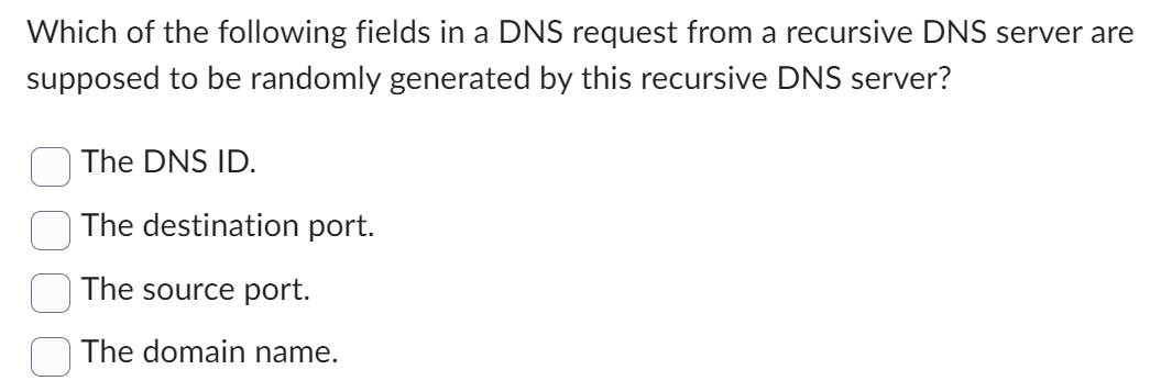 Which of the following fields in a DNS request from a recursive DNS server are
supposed to be randomly generated by this recursive DNS server?
The DNS ID.
The destination port.
The source port.
The domain name.
