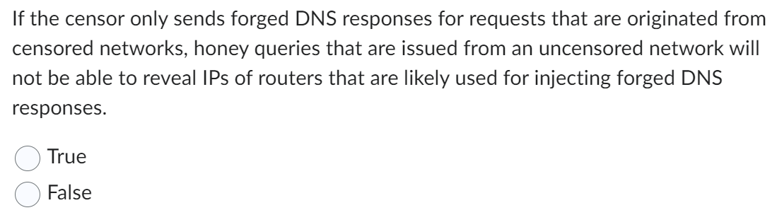 If the censor only sends forged DNS responses for requests that are originated from
censored networks, honey queries that are issued from an uncensored network will
not be able to reveal IPs of routers that are likely used for injecting forged DNS
responses.
True
False