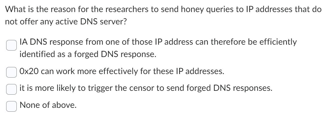 What is the reason for the researchers to send honey queries to IP addresses that do
not offer any active DNS server?
IA DNS response from one of those IP address can therefore be efficiently
identified as a forged DNS response.
0x20 can work more effectively for these IP addresses.
it is more likely to trigger the censor to send forged DNS responses.
None of above.