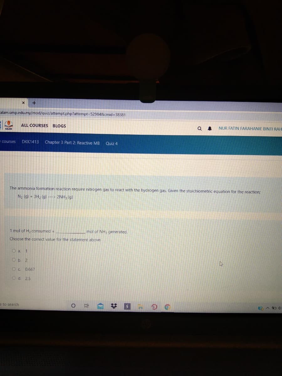 alam.ump.edu.my/mod/quiz/attempt.php?attempt-52984&cmid 38381
ALL COURSES BLOGS
NUR FATIN FARAHANIE BINTI RAH
courses
DKK1413
Chapter 3 Part 2: Reactive MB
Quiz 4
The ammonia formation reaction require nitrogen gas to react with the hydrogen gas. Given the stoichiometric equation for the reaction;
N2 g) - 3H, (g) ---> 2NH; (g)
1 mol of H. consumed =
mol of NH. generated.
Choose the correct value for the statement above.
O a. 1
O b. 2
O c. 0.667
O d. 2.5
e to search
立
