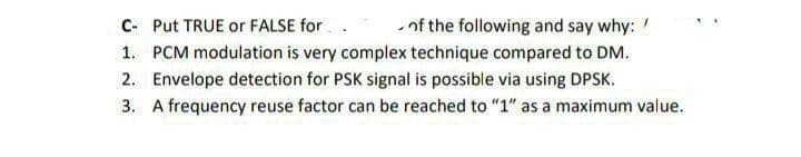 C- Put TRUE or FALSE for
of the following and say why: !
1. PCM modulation is very complex technique compared to DM.
2. Envelope detection for PSK signal is possible via using DPSK.
3. A frequency reuse factor can be reached to "1" as a maximum value.