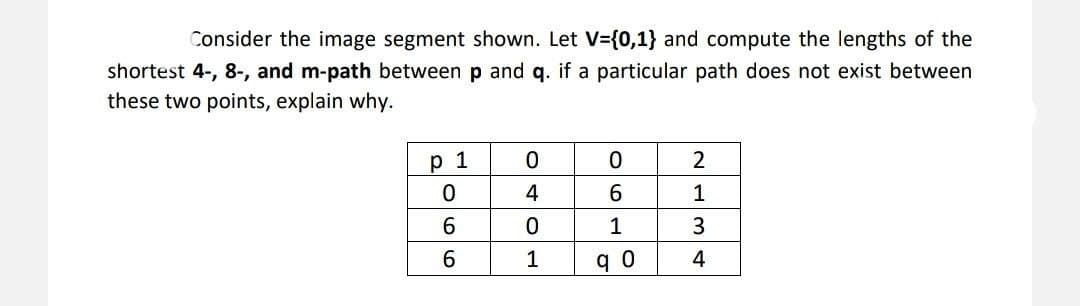 Consider the image segment shown. Let V={0,1} and compute the lengths of the
shortest 4-, 8-, and m-path between p and q. if a particular path does not exist between
these two points, explain why.
р 1
2
1
3
1
4
