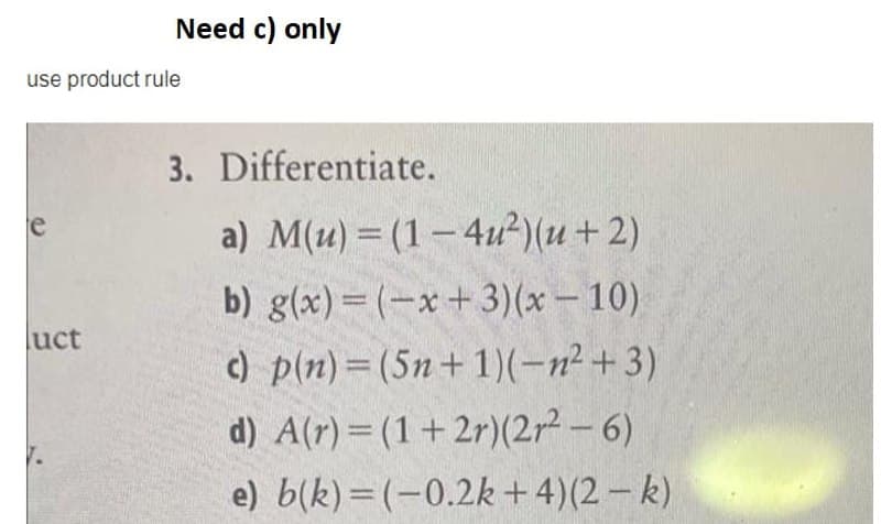 Need c) only
use product rule
3. Differentiate.
a) M(u) = (1– 4u?)(u+2)
b) g(x)= (-x+ 3)(x- 10)
c) p(n)=(5n+ 1)(-n² +3)
e
luct
d) A(r)= (1+2r)(2r² – 6)
e) b(k)=(-0.2k+4)(2 – k)
