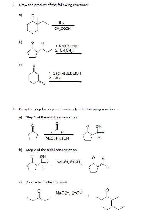 1. Draw the product of the following reactions:
a)
Br2
CH3COOH
b)
1. NaOEt, ELOH
2. CH CH,I
c)
1. 2 eg. NaOEt, EIOH
2. CH
2. Draw the step-by-step mechanisms for the following reactions:
a) Step 1 of the aldol condensation
OH
H.
NaOEt, ETOH
b) Step 2 of the aldol condensation
он
H
NaOEt, ETOH
H.
c)
Aldol – from start to finish
NAOET, ETOH
