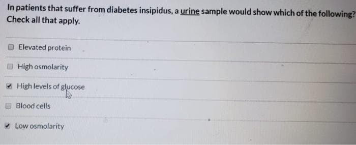 In patients that suffer from diabetes insipidus, a urine sample would show which of the following?
Check all that apply.
Elevated protein
High osmolarity
High levels of glucose
Blood cells
* Low osmolarity
