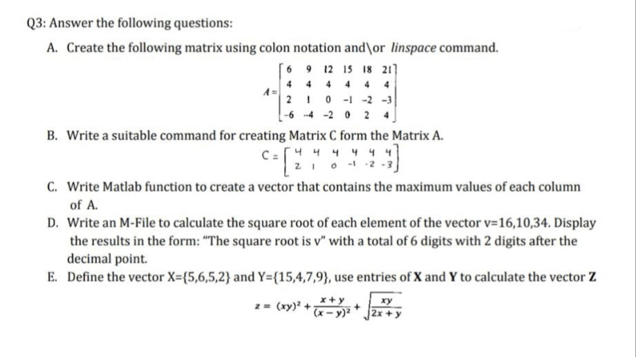 Q3: Answer the following questions:
A. Create the following matrix using colon notation and\or linspace command.
6 9 12 15 18 21]
444 4 4
4
2 1 0-1 -2 -3
-6-4-20 24
A=
B. Write a suitable command for creating Matrix C form the Matrix A.
C = [2
C = √ 4 4 4 4 4 4
0-1-2
C. Write Matlab function to create a vector that contains the maximum values of each column
of A.
D. Write an M-File to calculate the square root of each element of the vector v=16,10,34. Display
the results in the form: "The square root is v" with a total of 6 digits with 2 digits after the
decimal point.
E. Define the vector X=(5,6,5,2} and Y={15,4,7,9), use entries of X and Y to calculate the vector Z
x+y
z = (xy)² + (x - y)²
xy
2x+