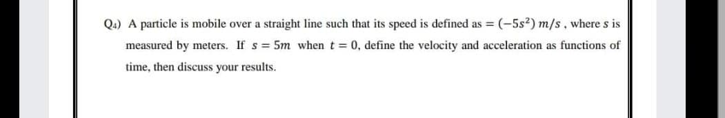 Q4) A particle is mobile over a straight line such that its speed is defined as = (-5s²) m/s, where s is
measured by meters. If s = 5m when t 0, define the velocity and acceleration as functions of
time, then discuss your results.
