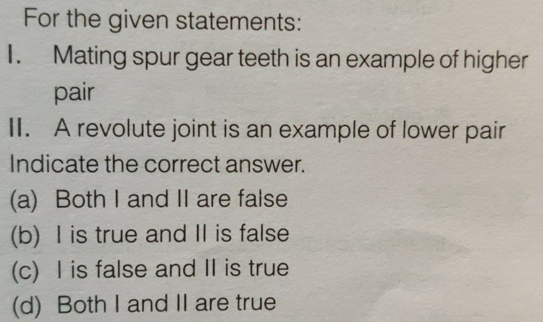 For the given statements:
I. Mating spur gear teeth is an example of higher
pair
II. A revolute joint is an example of lower pair
Indicate the correct answer.
(a) Both I and II are false
(b) I is true and II is false
(c) I is false and II is true
(d) Both I and II are true
