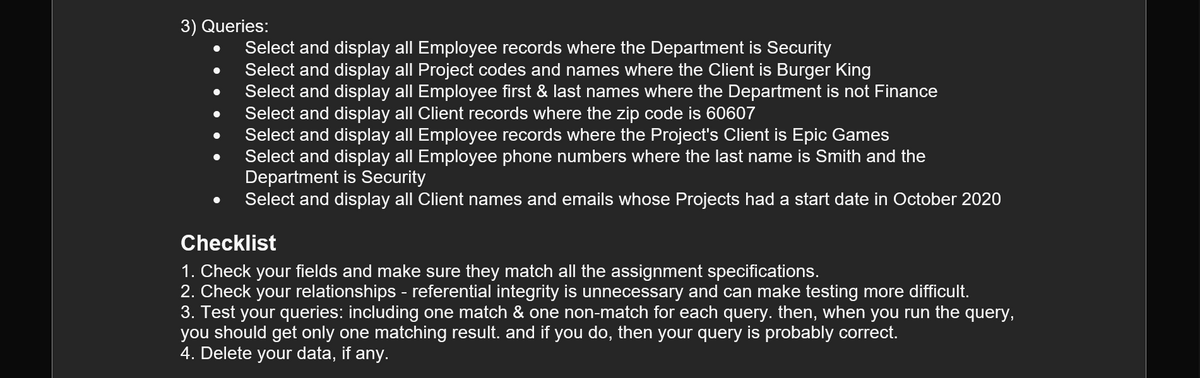 3) Queries:
Select and display all Employee records where the Department is Security
Select and display all Project codes and names where the Client is Burger King
Select and display all Employee first & last names where the Department is not Finance
Select and display all Client records where the zip code is 60607
Select and display all Employee records where the Project's Client is Epic Games
Select and display all Employee phone numbers where the last name is Smith and the
Department is Security
Select and display all Client names and emails whose Projects had a start date in October 2020
Checklist
1. Check your fields and make sure they match all the assignment specifications.
2. Check your relationships - referential integrity is unnecessary and can make testing more difficult.
3. Test your queries: including one match & one non-match for each query. then, when you run the query,
you should get only one matching result. and if you do, then your query is probably correct.
4. Delete your data, if any.
