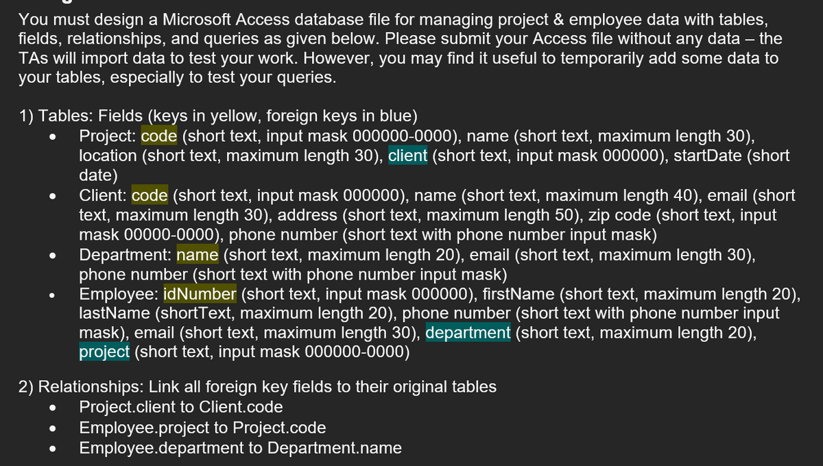 You must design a Microsoft Access database file for managing project & employee data with tables,
fields, relationships, and queries as given below. Please submit your Access file without any data – the
TAs will import data to test your work. However, you may find it useful to temporarily add some data to
your tables, especially to test your queries.
1) Tables: Fields (keys in yellow, foreign keys in blue)
Project: code (short text, input mask 000000-0000), name (short text, maximum length 30),
location (short text, maximum length 30), client (short text, input mask 000000), startDate (short
date)
Client: code (short text, input mask 000000), name (short text, maximum length 40), email (short
text, maximum length 30), address (short text, maximum length 50), zip code (short text, input
mask 00000-0000), phone number (short text with phone number input mask)
Department: name (short text, maximum length 20), email (short text, maximum length 30),
phone number (short text with phone number input mask)
Employee: idNumber (short text, input mask 000000), firstName (short text, maximum length 20),
lastName (shortText, maximum length 20), phone number (short text with phone number input
mask), email (short text, maximum length 30), department (short text, maximum length 20),
project (short text, input mask 000000-0000)
2) Relationships: Link all foreign key fields to their original tables
Project.client to Client.code
Employee.project to Project.code
Employee.department to Department.name
