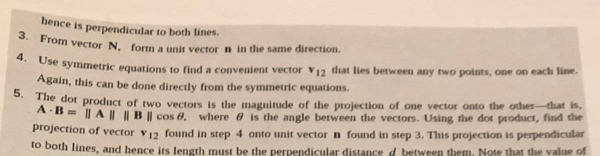 3. From vector N, form a unit vector n in the same direction.
hence is perpendicular to both lines.
ose symmetric equations to find a convenient vector V12 that lies between any two points, one on each line.
Again, this can be done directly from the symmetric equations.
. The dot product of two vectors is the magnitude of the projection of one vector onto the other-that is,
A B = || A || |B | cos 0, where e is the angle between the vectors. Using the dot product, find the
%3D
projection of vector v12 found in step 4 onto unit vector n found in step 3. This projection is perpendicular
to both lines, and hence its length must be the perpendicular distance d between them. Note that the value of
