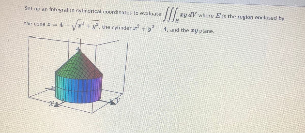 Set up an integral in cylindrical coordinates to evaluate
Ty dV where E is the region enclosed by
E
the cone z = 4- I +y', the cylinder r + y' = 4, and the ry plane.
.2
