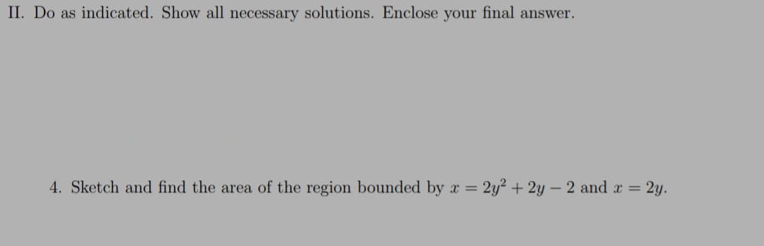 II. Do as indicated. Show all necessary solutions. Enclose your final answer.
4. Sketch and find the area of the region bounded by x = 2y² + 2y – 2 and x = 2y.
